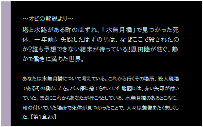 テキスト ボックス: ～オビの解説より～
塔と水路がある町のはずれ、「水無月橋」で見つかった死体。一年前に失踪したはずの男は、なぜここで殺されたのか?誰も予想できない結末が待っている!!恩田陸が紡ぐ、静かで驚きに満ちた世界。

あなたは水無月橋について考えている。これから行くその場所、殺人現場であるその橋のことを。バス停に捨てられていた地図には、赤い矢印が付いていた。まさにこれからあなたが行こうとしている、水無月橋のあるところに。印の付いていた場所で死体が見つかったことで、人々は想像をたくましくした。【第１章より】
