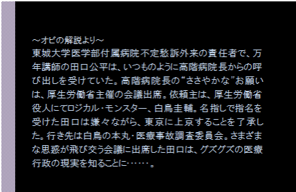 テキスト ボックス: 〜オビの解説より〜
東城大学医学部付属病院不定愁訴外来の責任者で、万年講師の田口公平は、いつものように高階病院長からの呼び出しを受けていた。高階病院長の“ささやかな”お願いは、厚生労働省主催の会議出席。依頼主は、厚生労働省役人にてロジカル・モンスター、白鳥圭輔。名指しで指名を受けた田口は嫌々ながら、東京に上京することを了承した。行き先は白鳥の本丸・医療事故調査委員会。さまざまな思惑が飛び交う会議に出席した田口は、グズグズの医療行政の現実を知ることに・・・・・・。