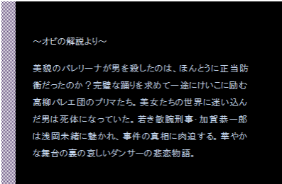 テキスト ボックス: ～オビの解説より～

美貌のバレリーナが男を殺したのは、ほんとうに正当防衛だったのか？完璧な踊りを求めて一途にけいこに励む高柳バレエ団のプリマたち。美女たちの世界に迷い込んだ男は死体になっていた。若き敏腕刑事・加賀恭一郎は浅岡未緒に魅かれ、事件の真相に肉迫する。華やかな舞台の裏の哀しいダンサーの悲恋物語。
